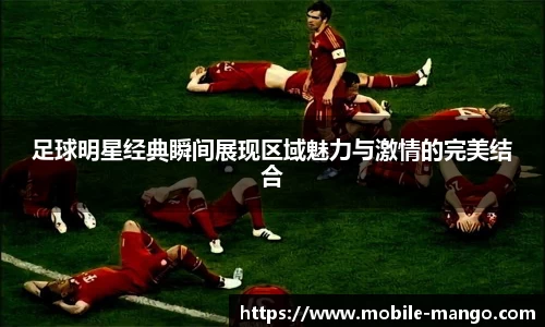足球明星经典瞬间展现区域魅力与激情的完美结合